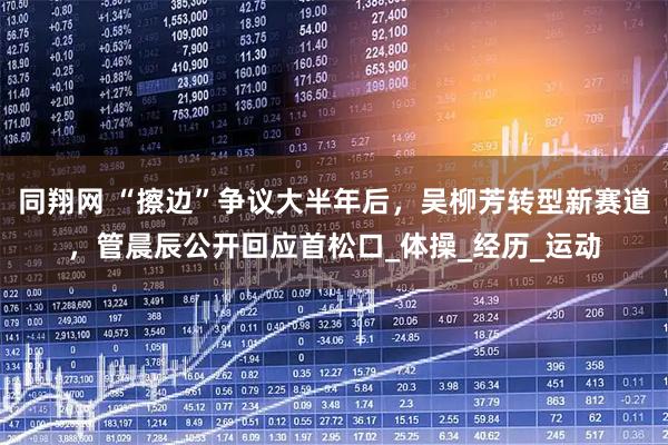 同翔网 “擦边”争议大半年后，吴柳芳转型新赛道，管晨辰公开回应首松口_体操_经历_运动