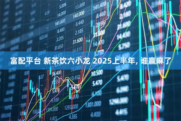 富配平台 新茶饮六小龙 2025上半年, 谁赢麻了