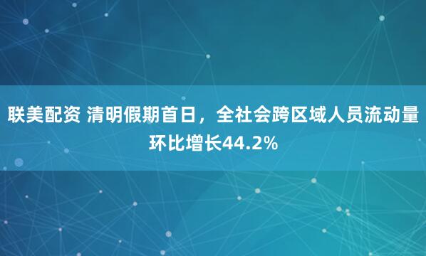 联美配资 清明假期首日，全社会跨区域人员流动量环比增长44.2%
