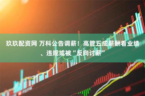 玖玖配资网 万科公告调薪！高管五成薪酬看业绩、违规或被“反向讨薪”