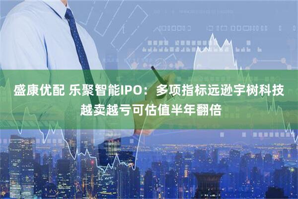 盛康优配 乐聚智能IPO：多项指标远逊宇树科技 越卖越亏可估值半年翻倍