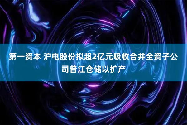 第一资本 沪电股份拟超2亿元吸收合并全资子公司普江仓储以扩产