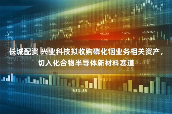 长城配资 兴业科技拟收购磷化铟业务相关资产，切入化合物半导体新材料赛道