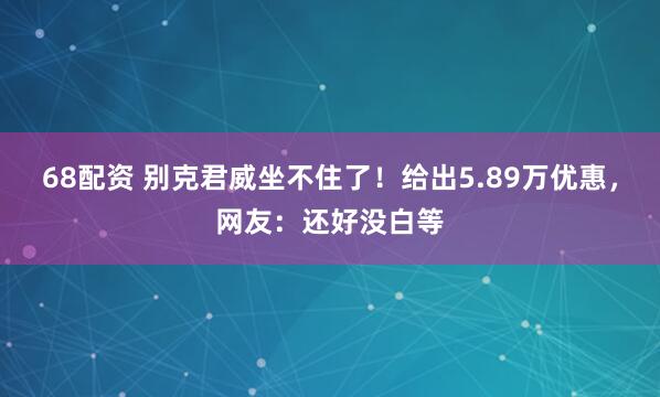 68配资 别克君威坐不住了！给出5.89万优惠，网友：还好没白等