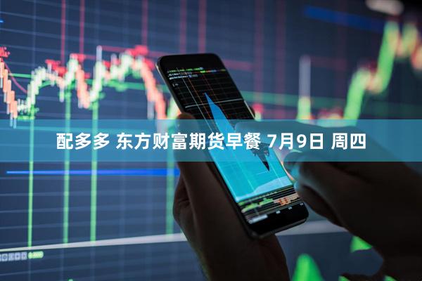配多多 东方财富期货早餐 7月9日 周四