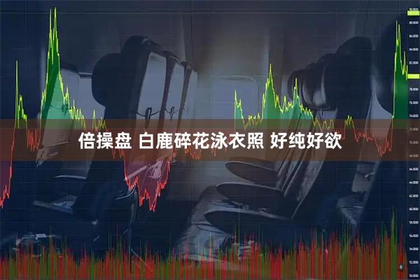 倍操盘 白鹿碎花泳衣照 好纯好欲