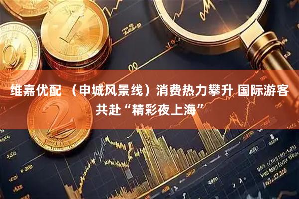维嘉优配 （申城风景线）消费热力攀升 国际游客共赴“精彩夜上海”