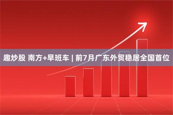 趣炒股 南方+早班车 | 前7月广东外贸稳居全国首位